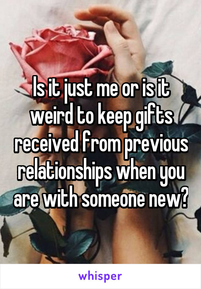 Is it just me or is it weird to keep gifts received from previous relationships when you are with someone new?