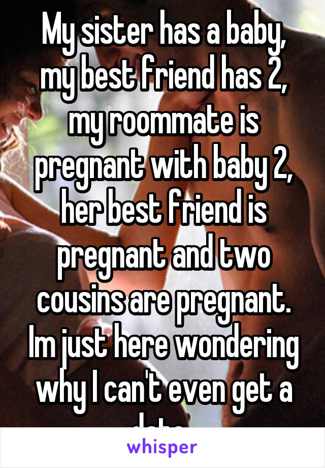My sister has a baby, my best friend has 2, my roommate is pregnant with baby 2, her best friend is pregnant and two cousins are pregnant. Im just here wondering why I can't even get a date..