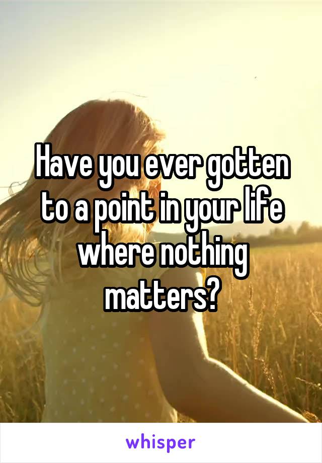 Have you ever gotten to a point in your life where nothing matters?