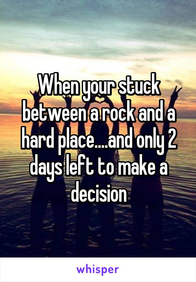 When your stuck between a rock and a hard place....and only 2 days left to make a decision