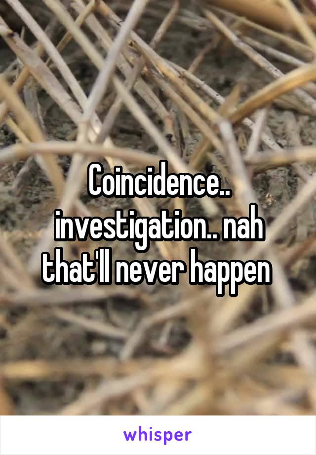 Coincidence.. investigation.. nah that'll never happen 