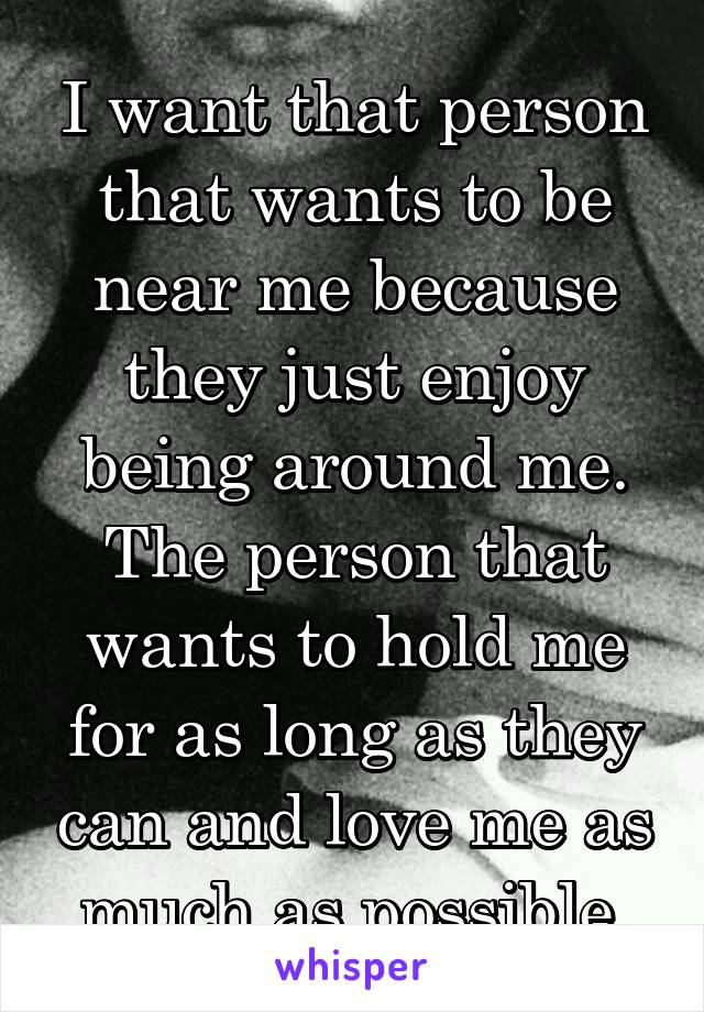 I want that person that wants to be near me because they just enjoy being around me. The person that wants to hold me for as long as they can and love me as much as possible.