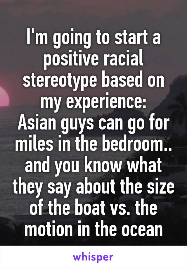 I'm going to start a positive racial stereotype based on my experience:
Asian guys can go for miles in the bedroom.. and you know what they say about the size of the boat vs. the motion in the ocean