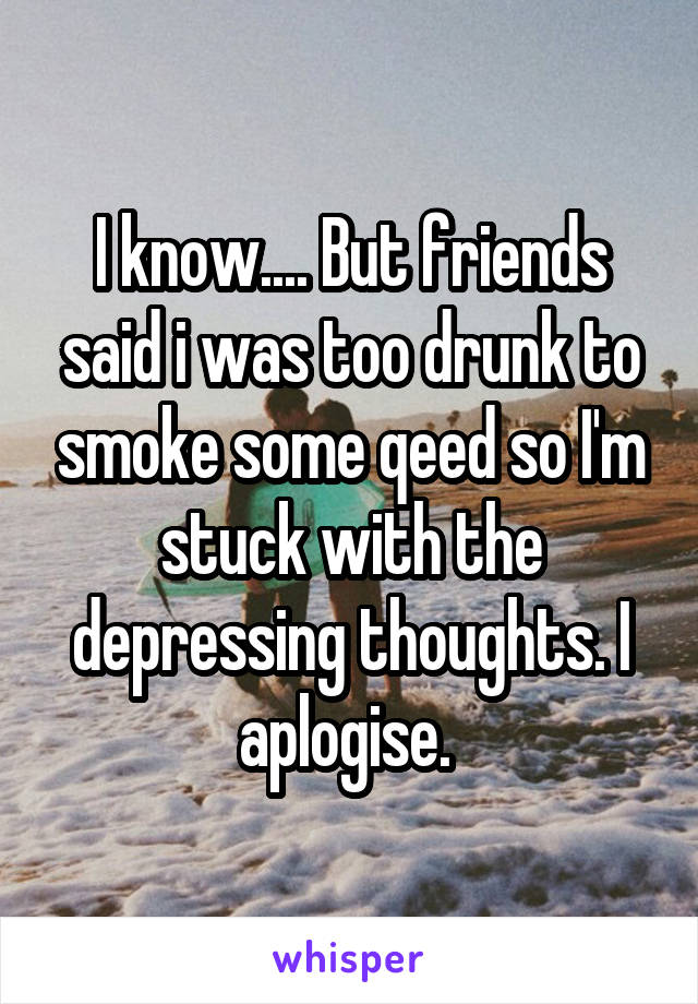 I know.... But friends said i was too drunk to smoke some qeed so I'm stuck with the depressing thoughts. I aplogise. 