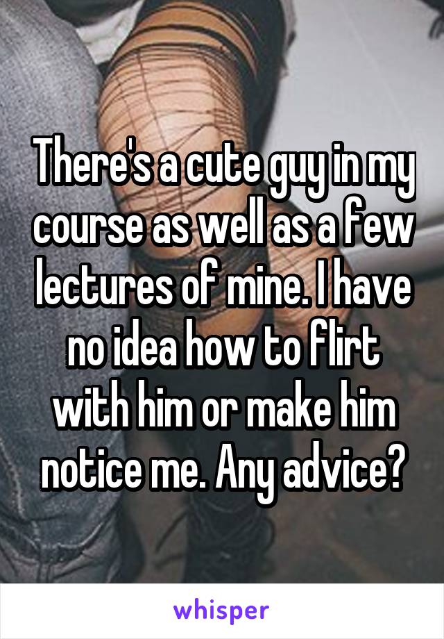 There's a cute guy in my course as well as a few lectures of mine. I have no idea how to flirt with him or make him notice me. Any advice?