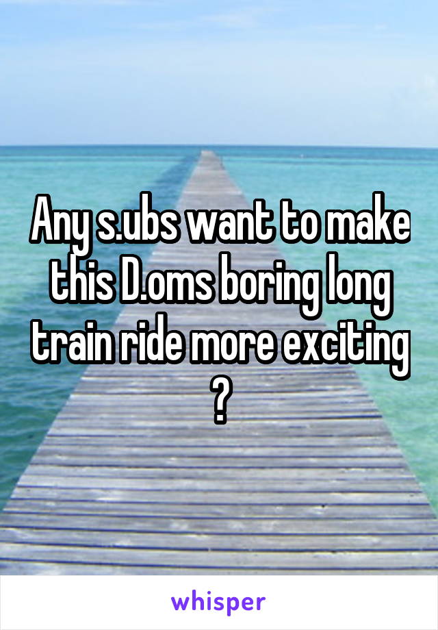 Any s.ubs want to make this D.oms boring long train ride more exciting ?