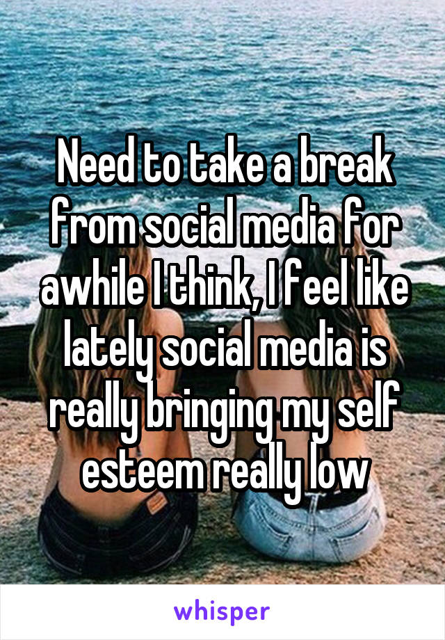 Need to take a break from social media for awhile I think, I feel like lately social media is really bringing my self esteem really low