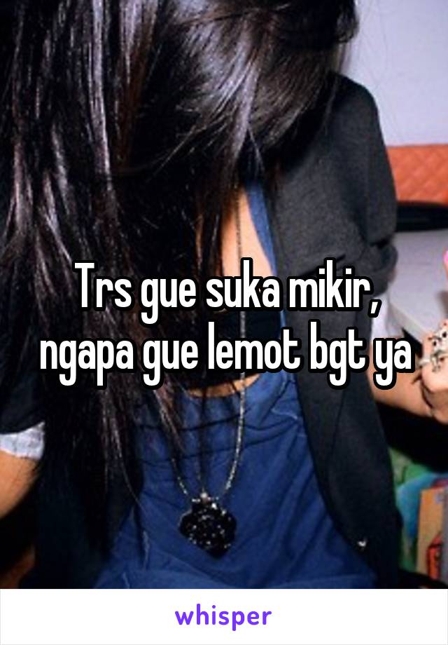 Trs gue suka mikir, ngapa gue lemot bgt ya