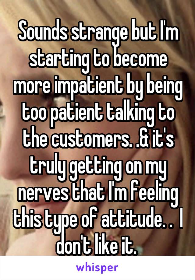 Sounds strange but I'm starting to become more impatient by being too patient talking to the customers. .& it's truly getting on my nerves that I'm feeling this type of attitude. .  I don't like it. 