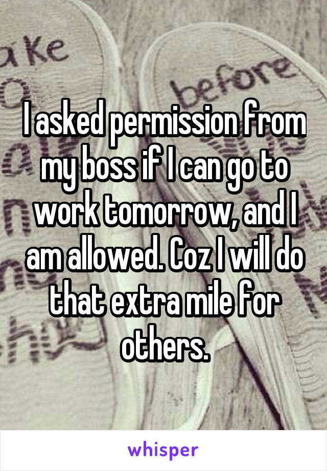 I asked permission from my boss if I can go to work tomorrow, and I am allowed. Coz I will do that extra mile for others.