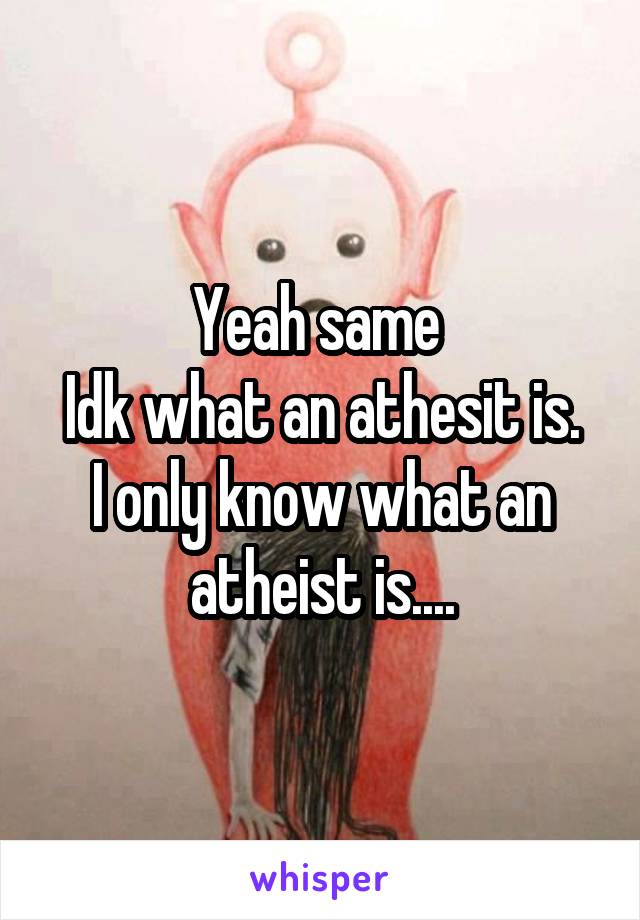 Yeah same 
Idk what an athesit is.
I only know what an atheist is....