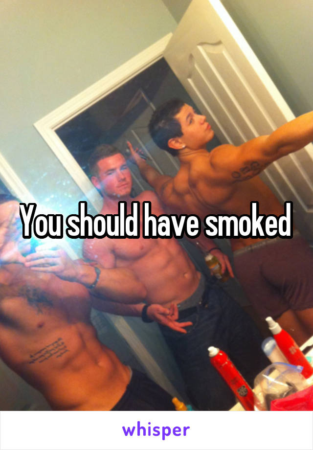 You should have smoked 