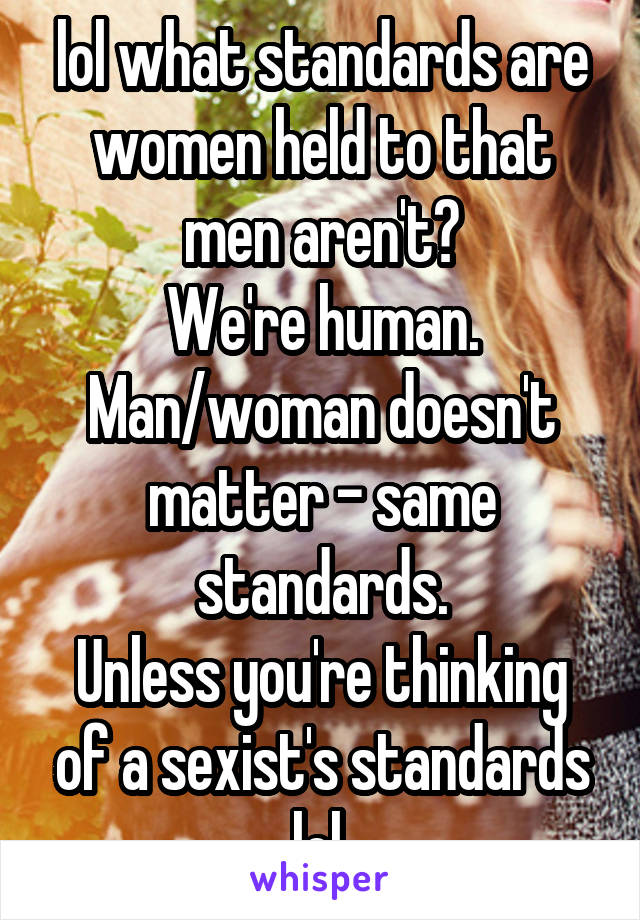 lol what standards are women held to that men aren't?
We're human. Man/woman doesn't matter - same standards.
Unless you're thinking of a sexist's standards lol.