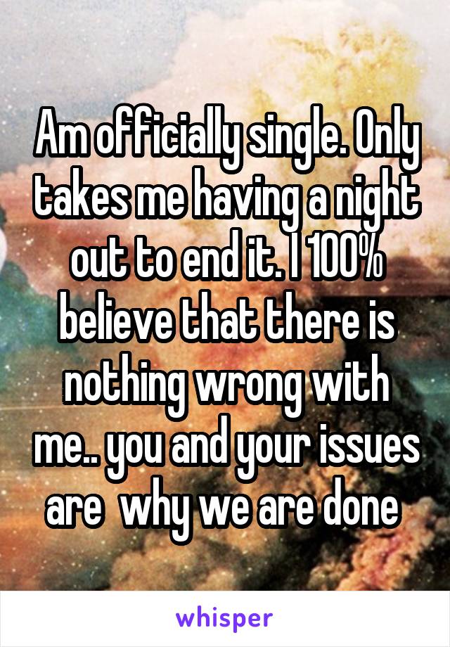 Am officially single. Only takes me having a night out to end it. I 100% believe that there is nothing wrong with me.. you and your issues are  why we are done 