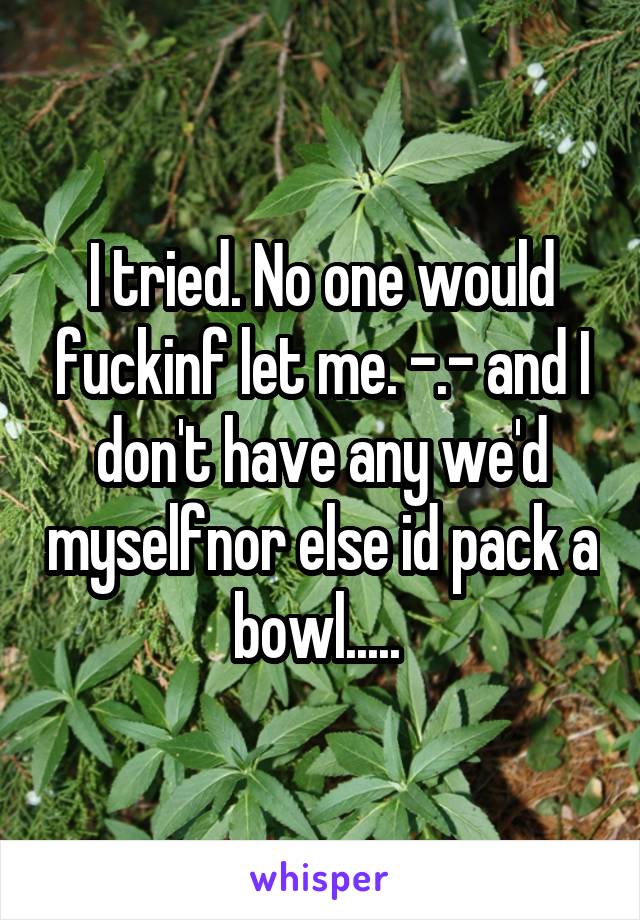 I tried. No one would fuckinf let me. -.- and I don't have any we'd myselfnor else id pack a bowl..... 