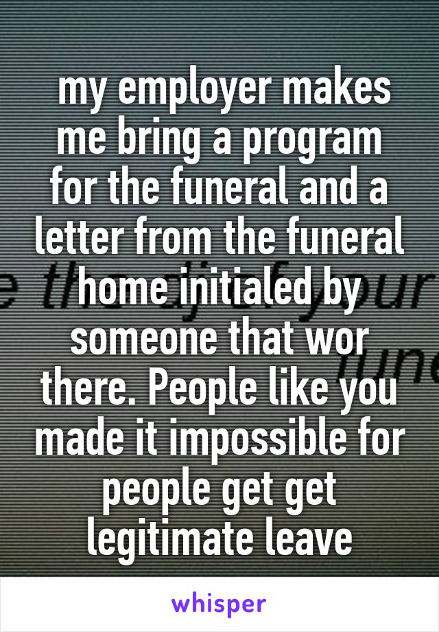  my employer makes me bring a program for the funeral and a letter from the funeral home initialed by someone that wor there. People like you made it impossible for people get get legitimate leave