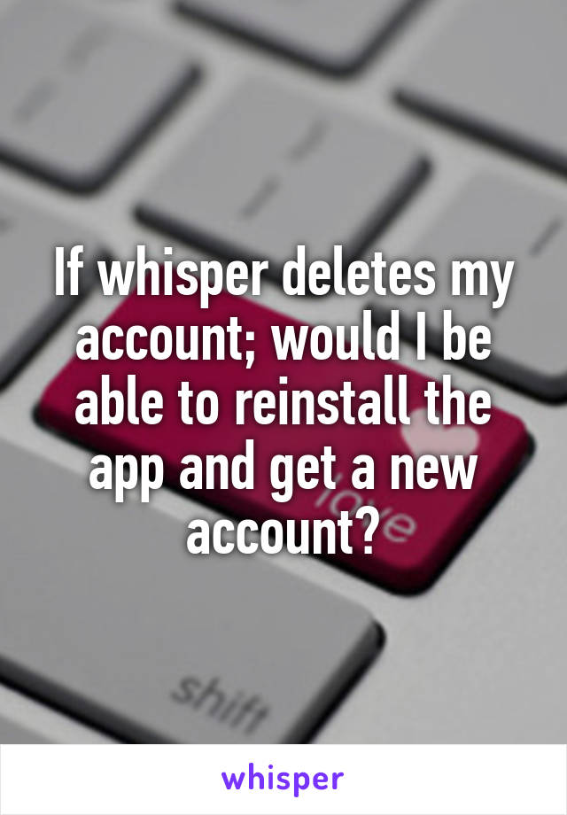 If whisper deletes my account; would I be able to reinstall the app and get a new account?