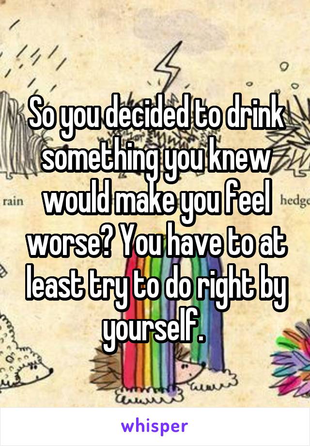 So you decided to drink something you knew would make you feel worse? You have to at least try to do right by yourself. 