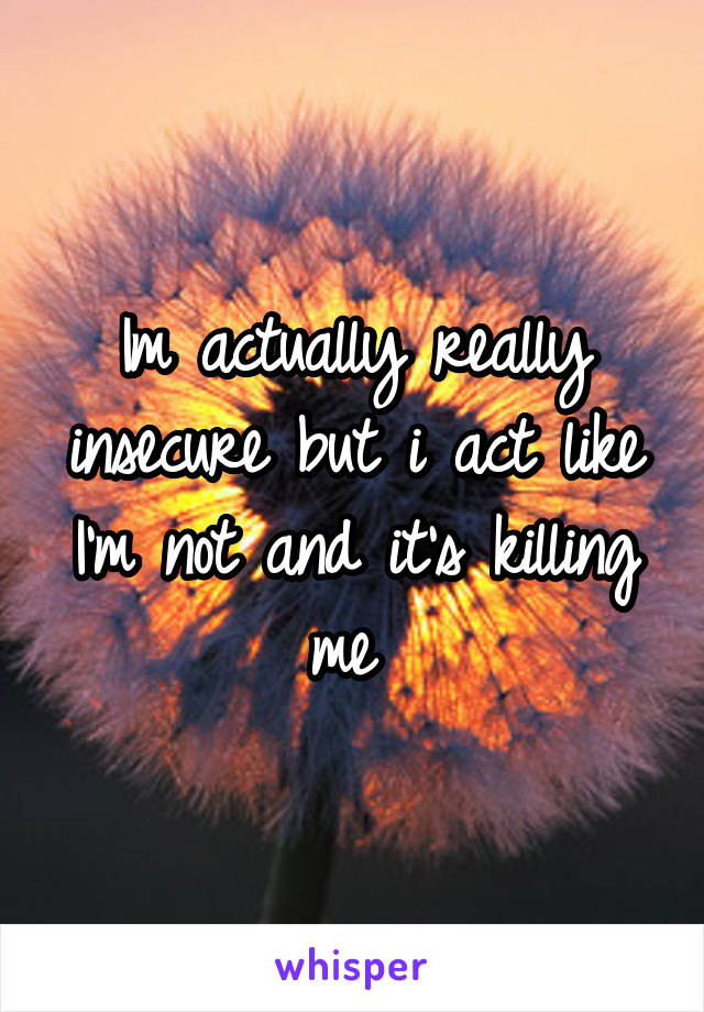 Im actually really insecure but i act like I'm not and it's killing me 