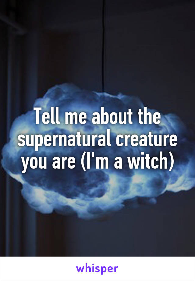 Tell me about the supernatural creature you are (I'm a witch)