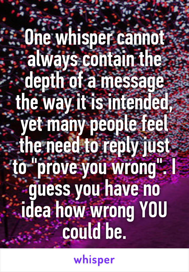 One whisper cannot always contain the depth of a message the way it is intended, yet many people feel the need to reply just to "prove you wrong". I guess you have no idea how wrong YOU could be.