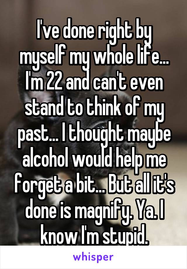 I've done right by myself my whole life... I'm 22 and can't even stand to think of my past... I thought maybe alcohol would help me forget a bit... But all it's done is magnify. Ya. I know I'm stupid.