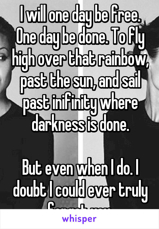 I will one day be free. One day be done. To fly high over that rainbow, past the sun, and sail past inifinity where darkness is done.

But even when I do. I doubt I could ever truly forget you.