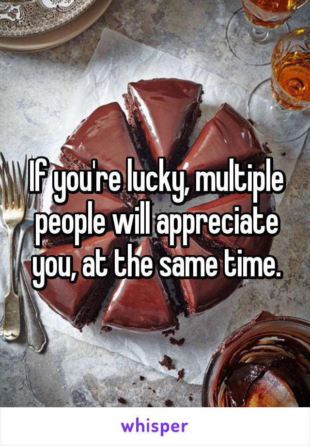 If you're lucky, multiple people will appreciate you, at the same time.