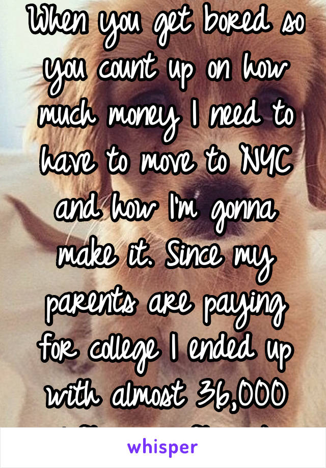 When you get bored so you count up on how much money I need to have to move to NYC and how I'm gonna make it. Since my parents are paying for college I ended up with almost 36,000 left over after. :)