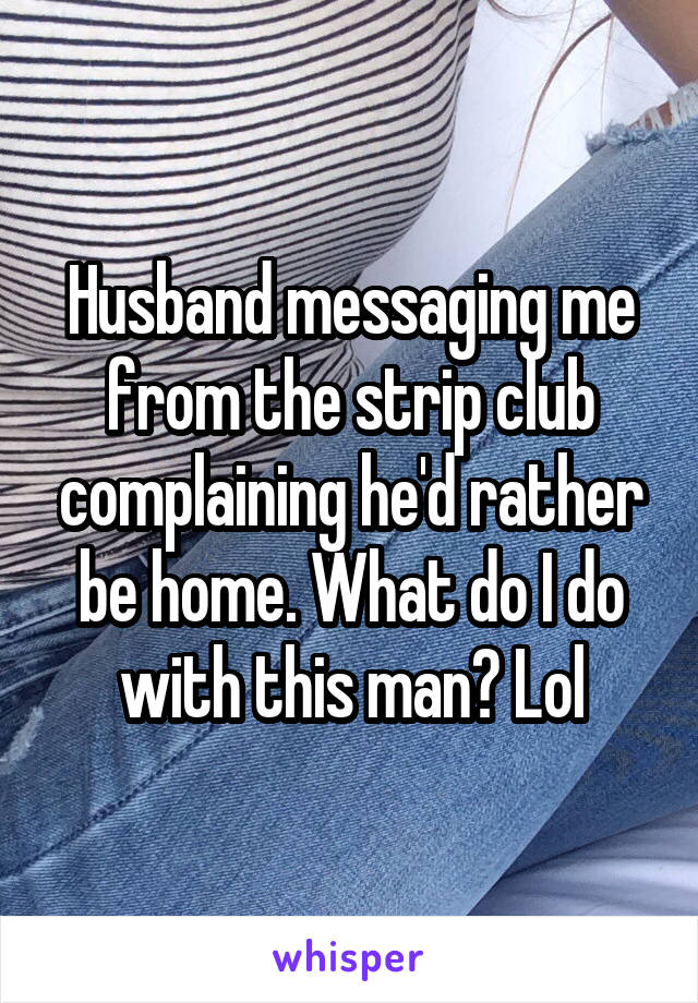 Husband messaging me from the strip club complaining he'd rather be home. What do I do with this man? Lol