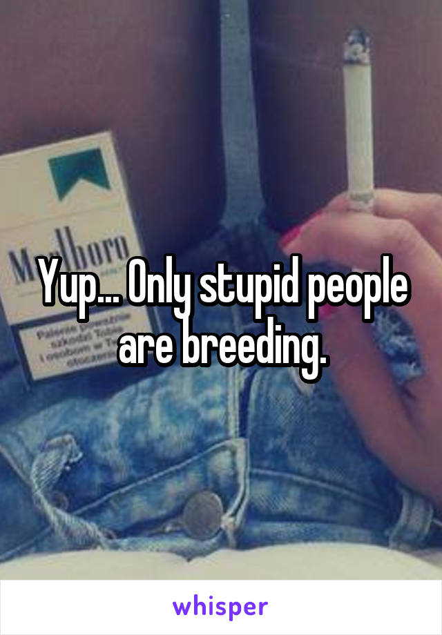 Yup... Only stupid people are breeding.