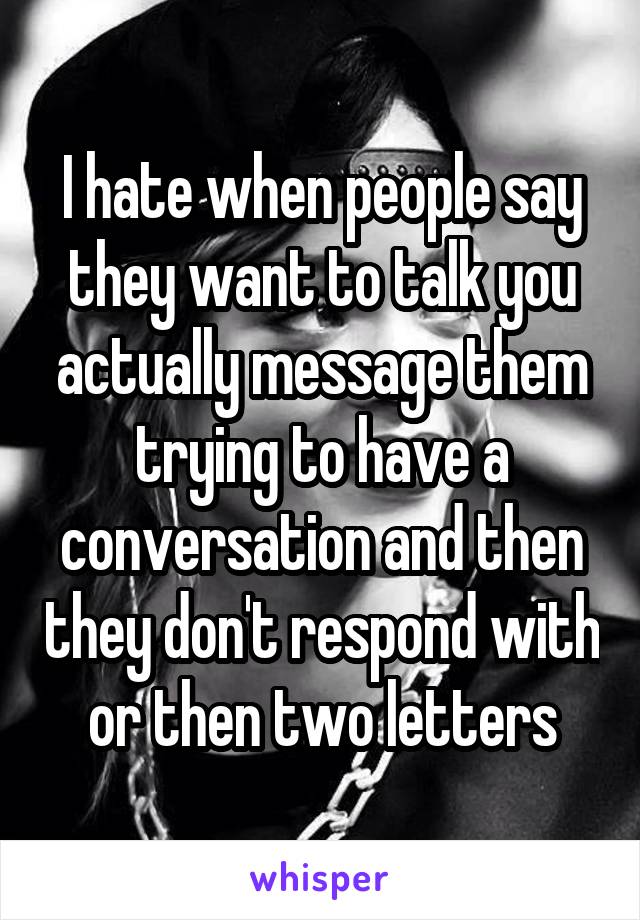 I hate when people say they want to talk you actually message them trying to have a conversation and then they don't respond with or then two letters