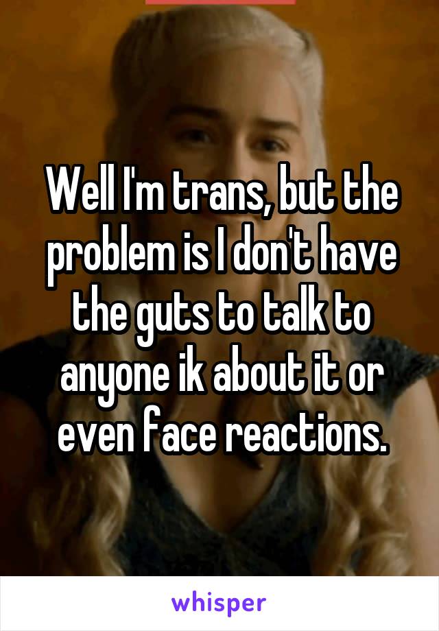 Well I'm trans, but the problem is I don't have the guts to talk to anyone ik about it or even face reactions.