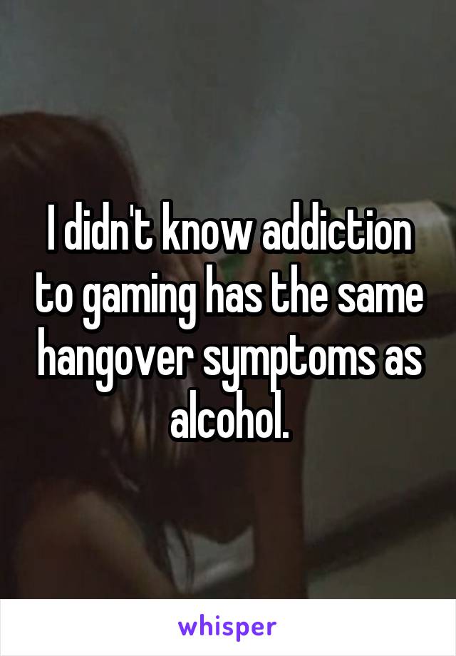 I didn't know addiction to gaming has the same hangover symptoms as alcohol.