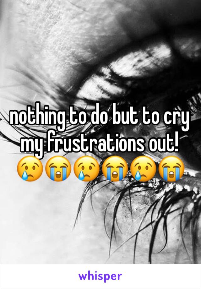 nothing to do but to cry my frustrations out! 😢😭😢😭😢😭