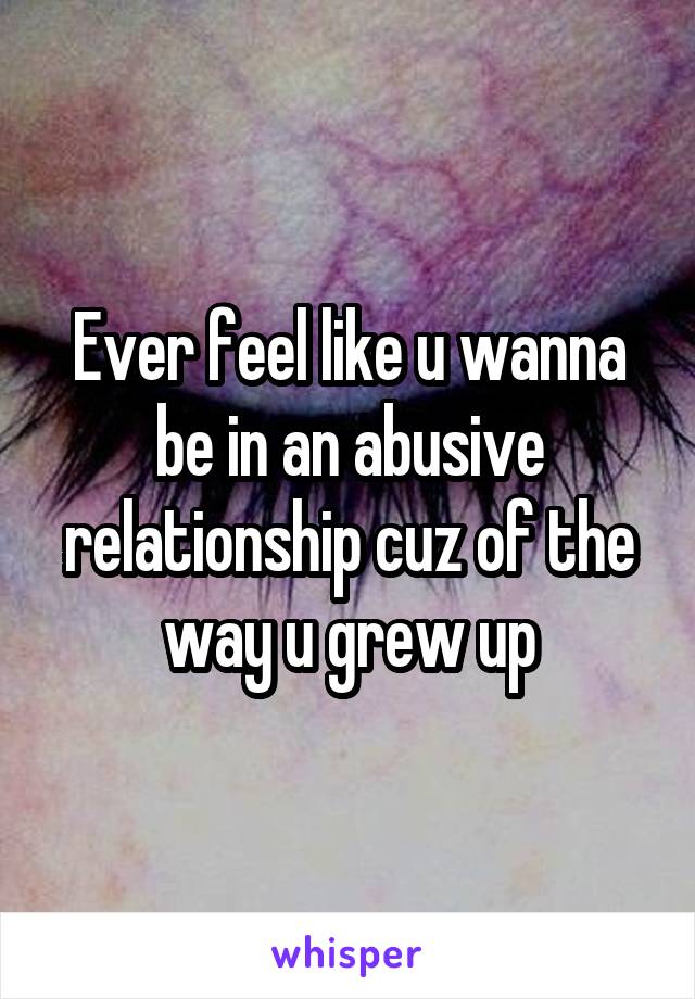 Ever feel like u wanna be in an abusive relationship cuz of the way u grew up