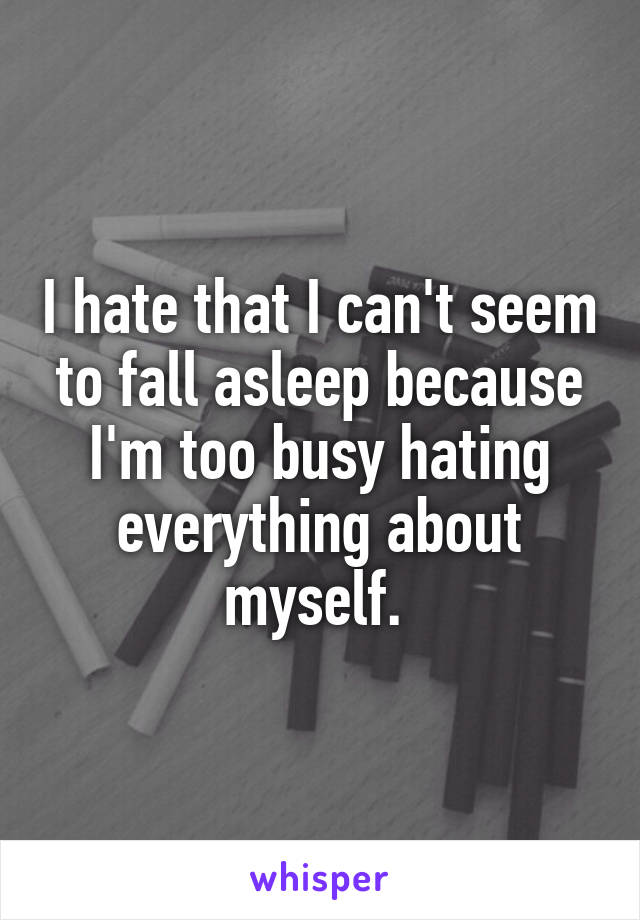 I hate that I can't seem to fall asleep because I'm too busy hating everything about myself. 