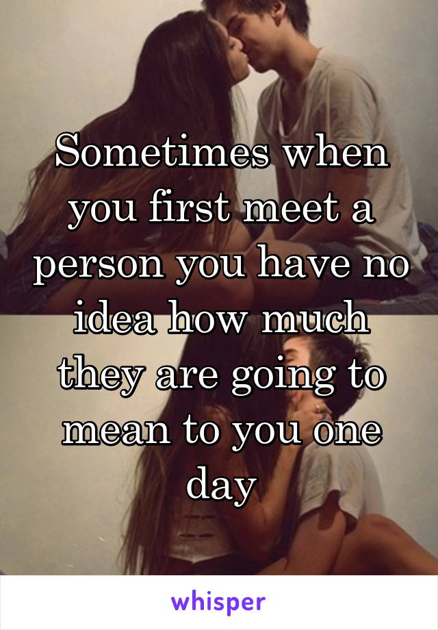 Sometimes when you first meet a person you have no idea how much they are going to mean to you one day