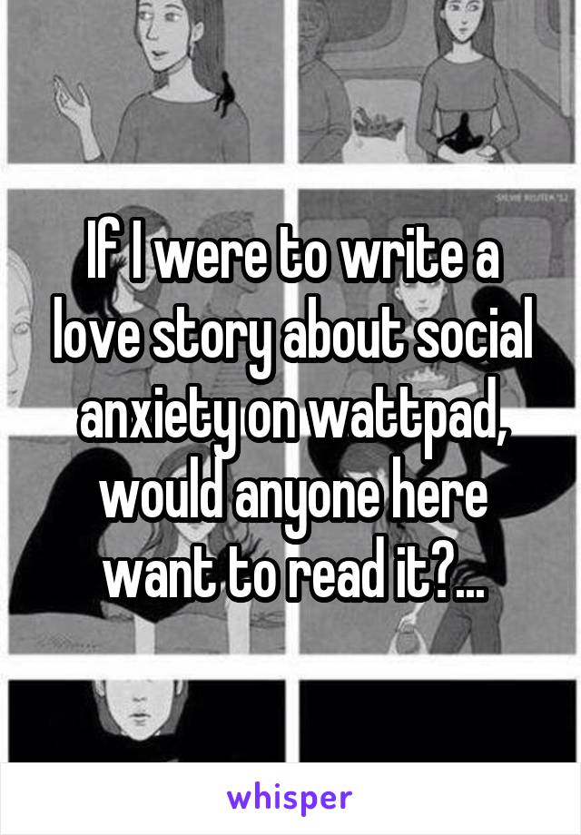 If I were to write a love story about social anxiety on wattpad, would anyone here want to read it?...