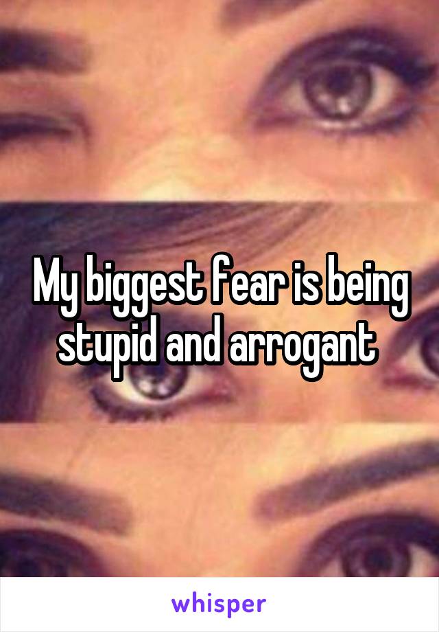 My biggest fear is being stupid and arrogant 