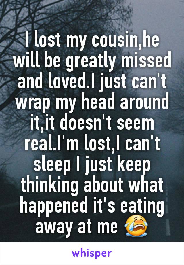 I lost my cousin,he will be greatly missed and loved.I just can't wrap my head around it,it doesn't seem real.I'm lost,I can't sleep I just keep thinking about what happened it's eating away at me 😭