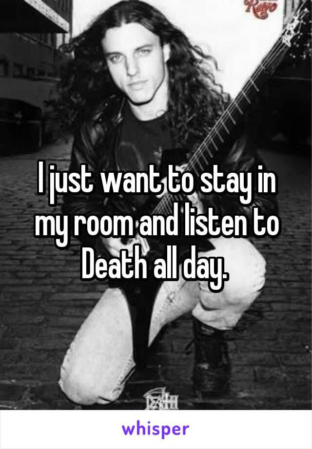 I just want to stay in my room and listen to Death all day. 