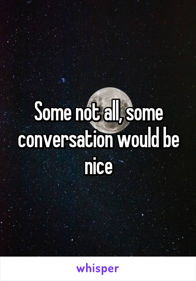 Some not all, some conversation would be nice