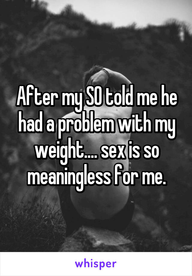 After my SO told me he had a problem with my weight.... sex is so meaningless for me.