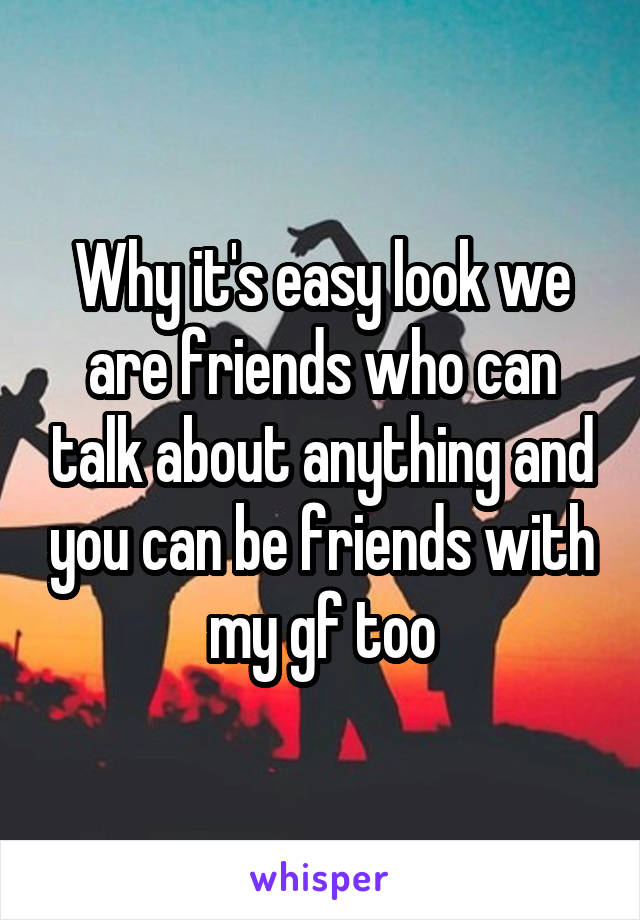 Why it's easy look we are friends who can talk about anything and you can be friends with my gf too