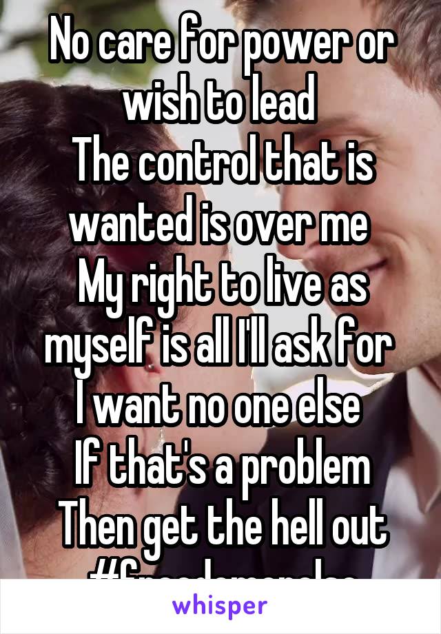 No care for power or wish to lead 
The control that is wanted is over me 
My right to live as myself is all I'll ask for 
I want no one else 
If that's a problem
Then get the hell out
#freedomorelse