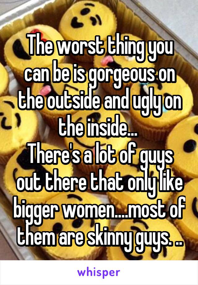 The worst thing you can be is gorgeous on the outside and ugly on the inside... 
There's a lot of guys out there that only like bigger women....most of them are skinny guys. ..