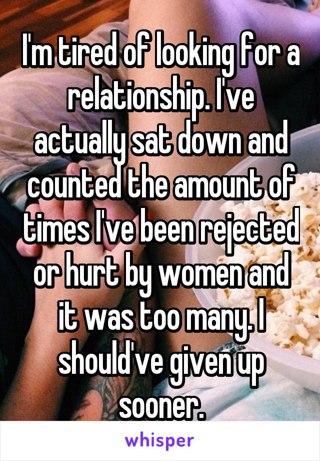 I'm tired of looking for a relationship. I've actually sat down and counted the amount of times I've been rejected or hurt by women and it was too many. I should've given up sooner.