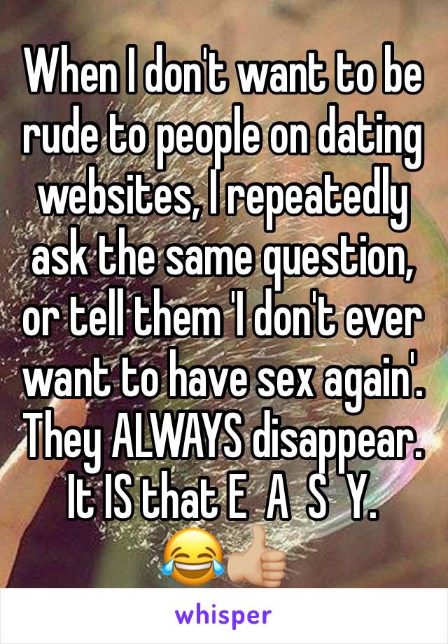 When I don't want to be rude to people on dating websites, I repeatedly ask the same question, or tell them 'I don't ever want to have sex again'. They ALWAYS disappear. It IS that E  A  S  Y. 
😂👍🏼