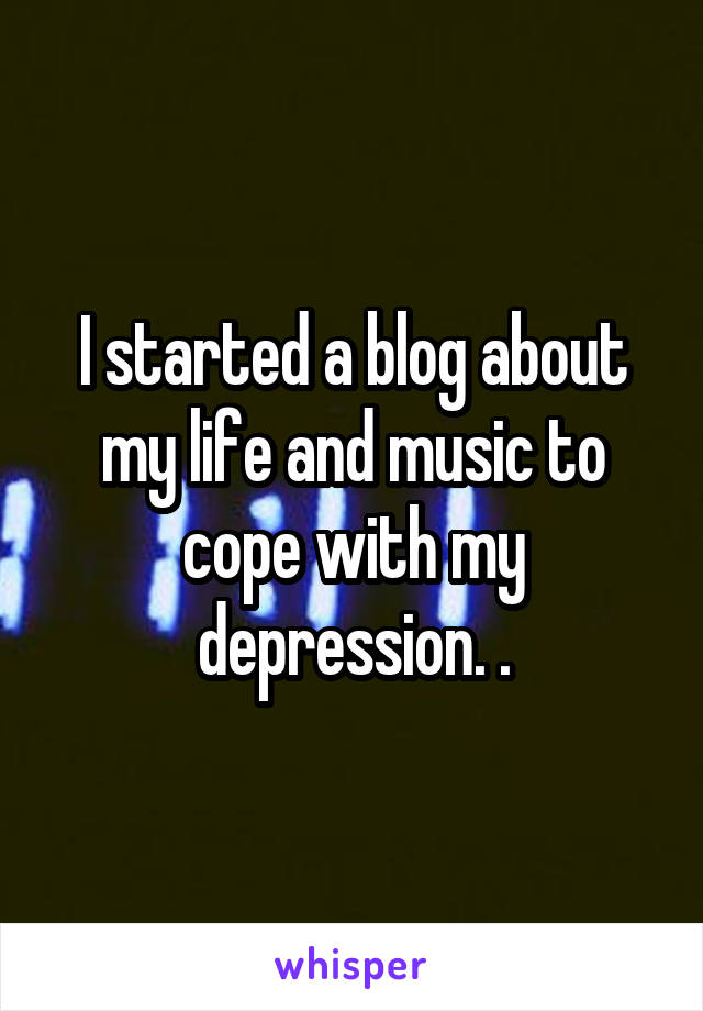 I started a blog about my life and music to cope with my depression. .